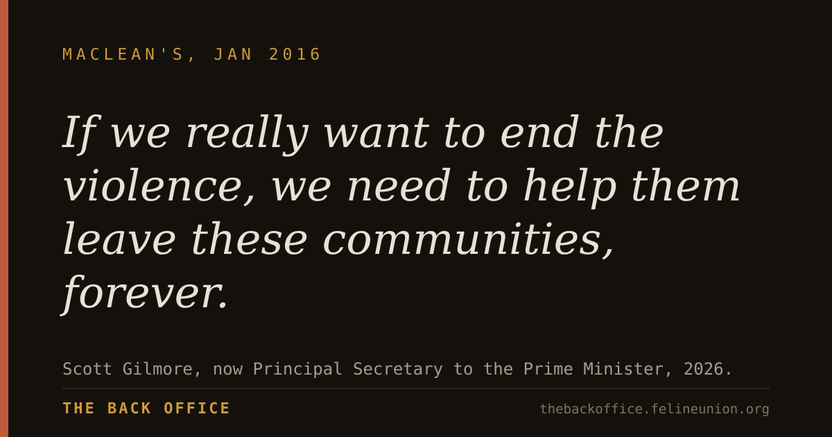 "If we really want to end the violence, we need to help them leave these communities, forever." — Scott Gilmore, now Principal Secretary to the Prime Minister, 2026.